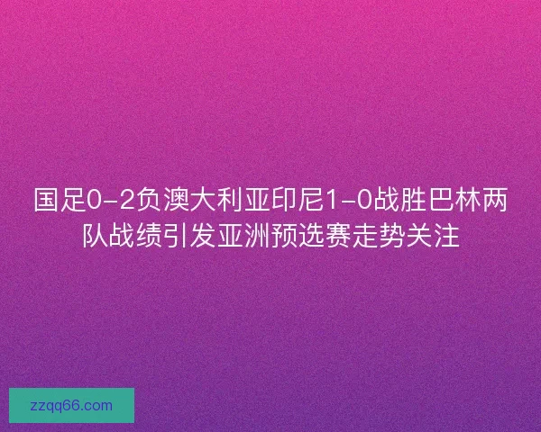 国足0-2负澳大利亚印尼1-0战胜巴林两队战绩引发亚洲预选赛走势关注