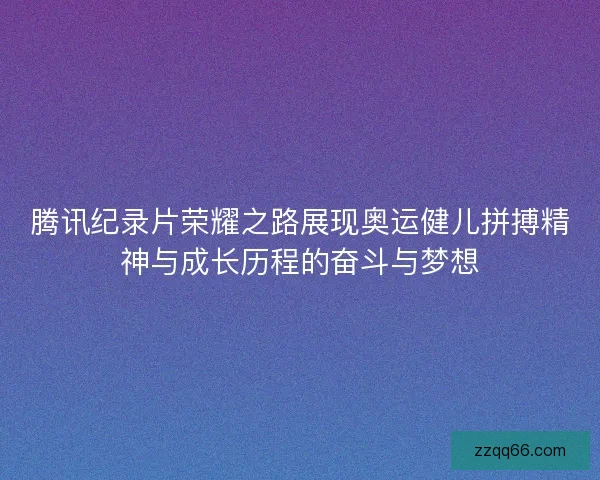 腾讯纪录片荣耀之路展现奥运健儿拼搏精神与成长历程的奋斗与梦想